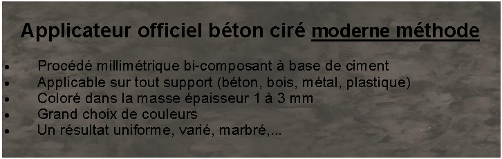 Zone de Texte: Applicateur officiel bton cir moderne mthodeProcd millimtrique bi-composant  base de cimentApplicable sur tout support (bton, bois, mtal, plastique)Color dans la masse paisseur 1  3 mmGrand choix de couleursUn rsultat uniforme, vari, marbr,...