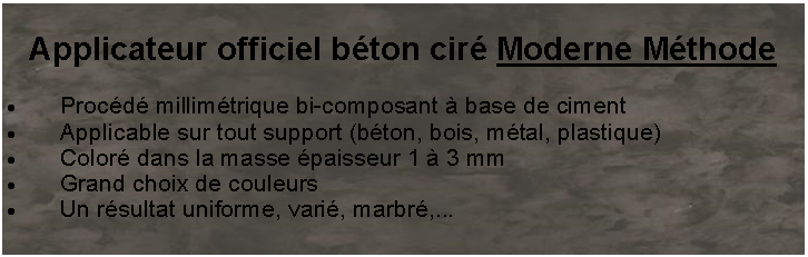 Zone de Texte: Applicateur officiel béton ciré Moderne Méthode
Procédé millimétrique bi-composant à base de ciment
Applicable sur tout support (béton, bois, métal, plastique)
Coloré dans la masse épaisseur 1 à 3 mm
Grand choix de couleurs
Un résultat uniforme, varié, marbré,...